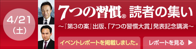 「７つの習慣」であなたが／会社が／子どもが変わり、「第３の案」で世界が変わる    『7つの習慣』読者の集い  ～『第３の案』出版、「7つの習慣大賞」発表記念講演  『7つの習慣』から『第３の案』へ　日本こそ『第３の案』大国だ。世界をリードする新たな価値の創造へ｜4月21日（土）目黒雅叙園 参加費無料 先着順予約受付中