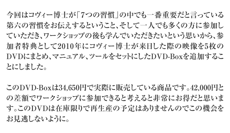 今回はコヴィー博士が「７つの習慣」の中でも一番重要だと言っている第六の習慣をお伝えするということ、そして一人でも多くの方に参加していただき、ワークショップの後も学んでいただきたいという思いから、参加者特典として2010年にコヴィー博士が来日した際の映像を5枚のDVDにまとめ、マニュアル、ツールをセットにしたDVD-Boxを追加することにしました。

このDVD-Boxは34,650円で実際に販売している商品です。42,000円との差額でワークショップに参加できると考えると非常にお得だと思います。このDVDは在庫限りで再生産の予定はありませんのでこの機会をお見逃しないように。
