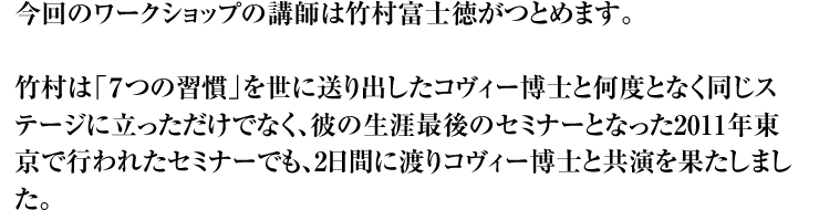 今回のワークショップの講師は竹村富士徳がつとめます。  竹村は「７つの習慣」を世に送り出したコヴィー博士と何度となく同じステージに立っただけでなく、彼の生涯最後のセミナーとなった2011年東京で行われたセミナーでも、2日間に渡りコヴィー博士と共演を果たしました。