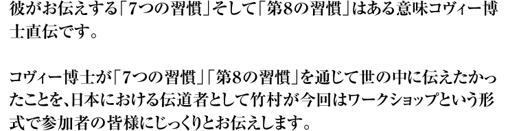 彼がお伝えする「７つの習慣」そして「第８の習慣」はある意味コヴィー博士直伝です。  コヴィー博士が「７つの習慣」「第８の習慣」を通じて世の中に伝えたかったことを、日本における伝道者として竹村が今回はワークショップという形式で参加者の皆様にじっくりとお伝えします。
