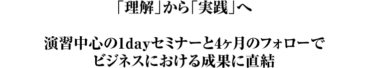 「理解」から「実践」へ  演習中心の1dayセミナーと4ヶ月のフォローで ビジネスにおける成果に直結
