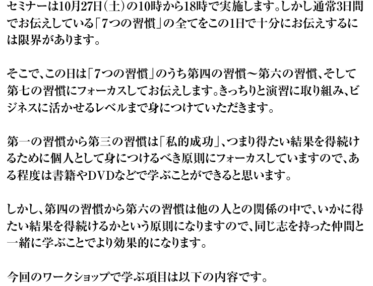セミナーは10月27日（土）の10時から18時で実施します。しかし通常3日間でお伝えしている「７つの習慣」の全てをこの1日で十分にお伝えするには限界があります。そこで、この日は「７つの習慣」のうち第四の習慣〜第六の習慣、そして第七の習慣にフォーカスしてお伝えします。きっちりと演習に取り組み、ビジネスに活かせるレベルまで身につけていただきます。第一の習慣から第三の習慣は「私的成功」、つまり得たい結果を得続けるために個人として身につけるべき原則にフォーカスしていますので、ある程度は書籍やDVDなどで学ぶことができると思います。しかし、第四の習慣から第六の習慣は他の人との関係の中で、いかに得たい結果を得続けるかという原則になりますので、同じ志を持った仲間と一緒に学ぶことでより効果的になります。今回のワークショップで学ぶ項目は以下の内容です。