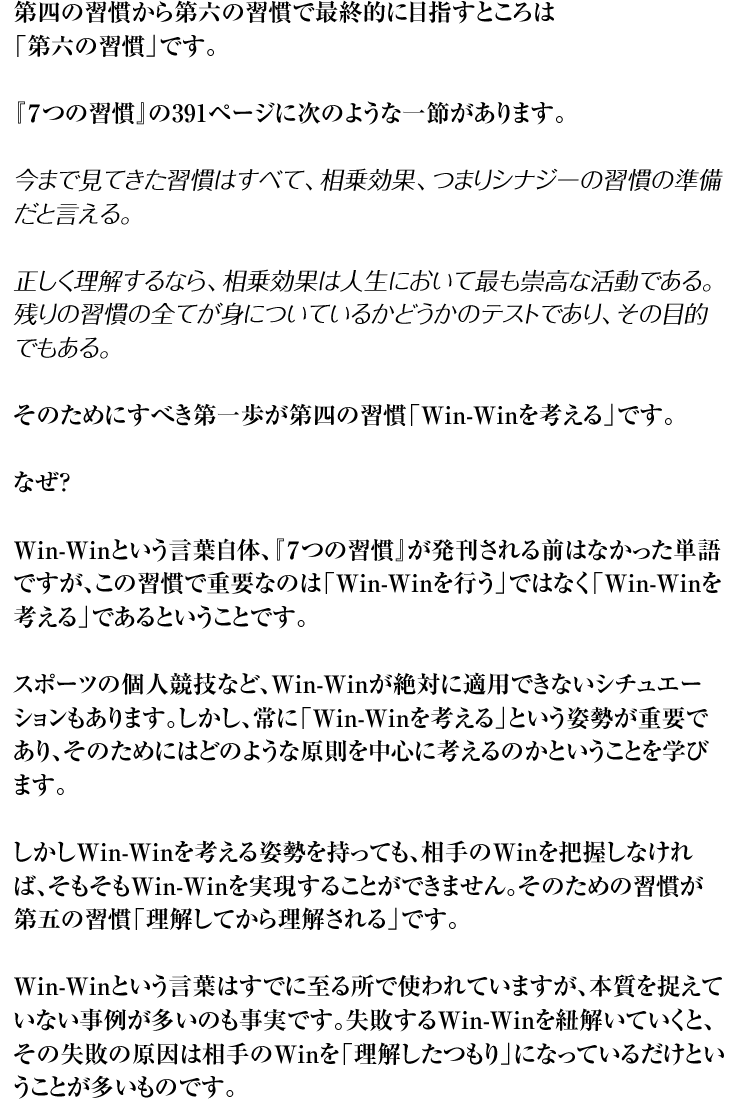 第四の習慣から第六の習慣で最終的に目指すところは「第六の習慣」です。『７つの習慣』の391ページに次のような一節があります。今まで見てきた習慣はすべて、相乗効果、つまりシナジーの習慣の準備だと言える。正しく理解するなら、相乗効果は人生において最も崇高な活動である。残りの習慣の全てが身についているかどうかのテストであり、その目的でもある。そのためにすべき第一歩が第四の習慣「Win-Winを考える」です。なぜ？Win-Winという言葉自体、『７つの習慣』が発刊される前はなかった単語ですが、この習慣で重要なのは「Win-Winを行う」ではなく「Win-Winを考える」であるということです。スポーツの個人競技など、Win-Winが絶対に適用できないシチュエーションもあります。しかし、常に「Win-Winを考える」という姿勢が重要であり、そのためにはどのような原則を中心に考えるのかということを学びます。しかしWin-Winを考える姿勢を持っても、相手のWinを把握しなければ、そもそもWin-Winを実現することができません。そのための習慣が第五の習慣「理解してから理解される」です。Win-Winという言葉はすでに至る所で使われていますが、本質を捉えていない事例が多いのも事実です。失敗するWin-Winを紐解いていくと、その失敗の原因は相手のWinを「理解したつもり」になっているだけということが多いものです。