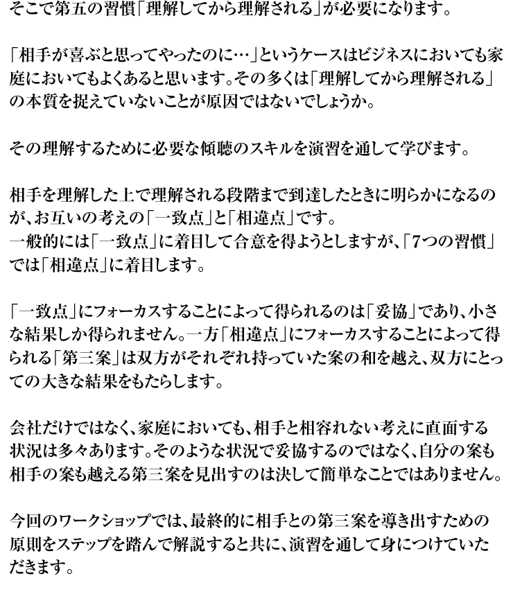 そこで第五の習慣「理解してから理解される」が必要になります。「相手が喜ぶと思ってやったのに…」というケースはビジネスにおいても家庭においてもよくあると思います。その多くは「理解してから理解される」の本質を捉えていないことが原因ではないでしょうか。その理解するために必要な傾聴のスキルを演習を通して学びます。相手を理解した上で理解される段階まで到達したときに明らかになるのが、お互いの考えの「一致点」と「相違点」です。一般的には「一致点」に着目して合意を得ようとしますが、「７つの習慣」では「相違点」に着目します。「一致点」にフォーカスすることによって得られるのは「妥協」であり、小さな結果しか得られません。一方「相違点」にフォーカスすることによって得られる「第三案」は双方がそれぞれ持っていた案の和を越え、双方にとっての大きな結果をもたらします。会社だけではなく、家庭においても、相手と相容れない考えに直面する状況は多々あります。そのような状況で妥協するのではなく、自分の案も相手の案も越える第三案を見出すのは決して簡単なことではありません。今回のワークショップでは、最終的に相手との第三案を導き出すための原則をステップを踏んで解説すると共に、演習を通して身につけていただきます。