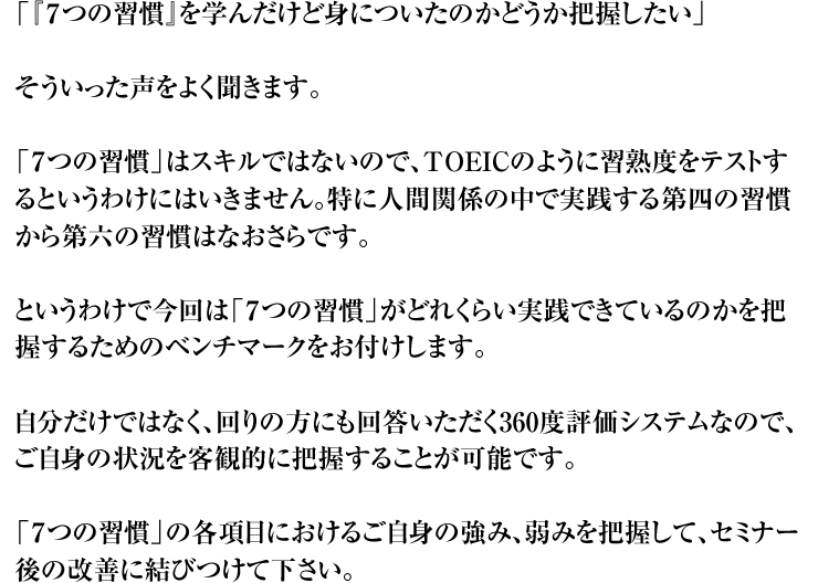 「『７つの習慣』を学んだけど身についたのかどうか把握したい」そういった声をよく聞きます。「７つの習慣」はスキルではないので、TOEICのように習熟度をテストするというわけにはいきません。特に人間関係の中で実践する第四の習慣から第六の習慣はなおさらです。というわけで今回は「７つの習慣」がどれくらい実践できているのかを把握するためのベンチマークをお付けします。自分だけではなく、回りの方にも回答いただく360度評価システムなので、ご自身の状況を客観的に把握することが可能です。「７つの習慣」の各項目におけるご自身の強み、弱みを把握して、セミナー後の改善に結びつけて下さい。