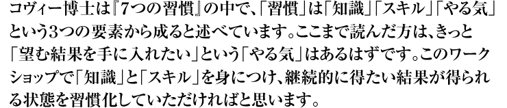 コヴィー博士は『７つの習慣』の中で、「習慣」は「知識」「スキル」「やる気」という３つの要素から成ると述べています。ここまで読んだ方は、きっと「望む結果を手に入れたい」という「やる気」はあるはずです。このワークショップで「知識」と「スキル」を身につけ、継続的に得たい結果が得られる状態を習慣化していただければと思います。
