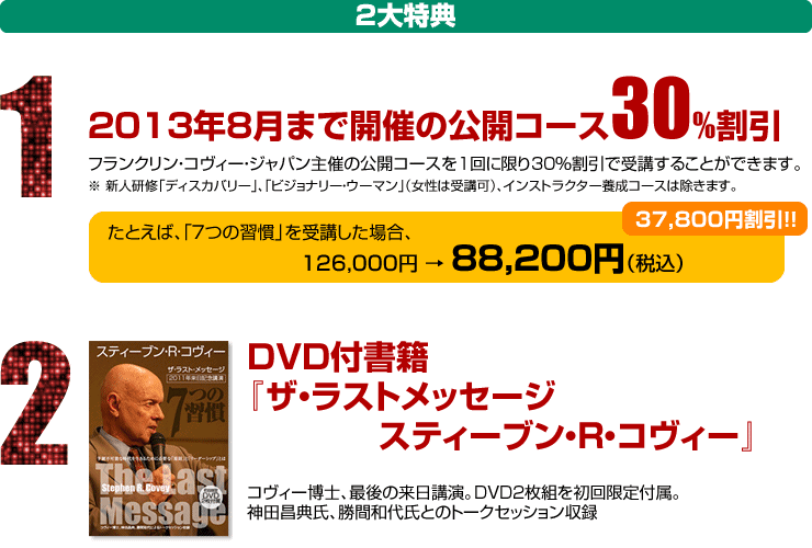 2大特典｜1：2013年8月まで開催の公開コース30％割引
フランクリン・コヴィー・ジャパン主催の公開コースを1回に限り30％割引で受講することができます。
※ 新人研修「ディスカバリー」、「ビジョナリー・ウーマン」（女性は受講可）、インストラクター養成コースは除きます。
「７つの習慣」を受講した場合、126,000円 → 88,200円（税込）
37,800円割引！！
｜2：DVD付書籍『ザ・ラストメッセージ　スティーブン・R・コヴィー』
コヴィー博士、最後の来日講演。DVD2枚組を初回限定付属。
神田昌典氏、勝間和代氏とのトークセッション収録
