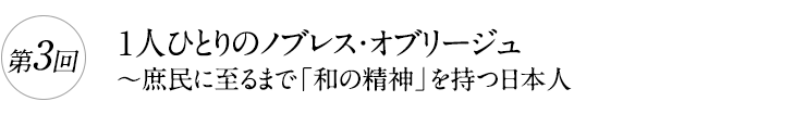 第3回

1人ひとりのノブレス・オブリージュ

～庶民に至るまで「和の精神」を持つ日本人