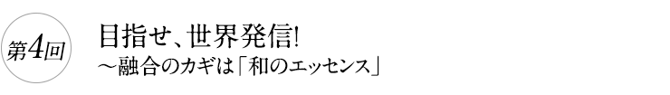 第4回

目指せ、世界発信！

～融合のカギは「和のエッセンス」