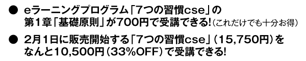 ・eラーニングプログラム「７つの習慣cse」の第1章 「基礎原則」が700円で受講できる！（これだけでも十分お得）  ・2月1日に販売開始する「７つの習慣cse」（15,750円）を なんと10,500円（33％OFF）で受講できる！ 
