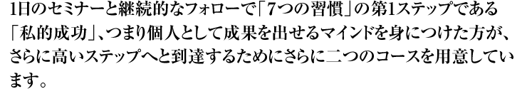 1日のセミナーと継続的なフォローで「7つの習慣」の第1ステップである「私的成功」、つまり個人として成果を出せるマインドを身につけた方が、さらに高いステップへと到達するためにさらに二つのコースを用意しています。