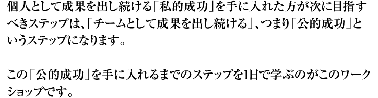 個人として成果を出し続ける「私的成功」を手に入れた方が次に目指すべきステップは、「チームとして成果を出し続ける」、つまり「公的成功」というステップになります。 この「公的成功」を手に入れるまでのステップを1日で学ぶのがこのワークショップです。