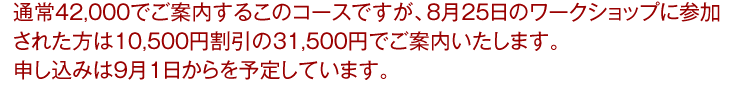 通常42,000でご案内するこのコースですが、8月25日のワークショップに参加された方は10,500円割引の31,500円でご案内いたします。申し込みは9月1日からを予定しています。