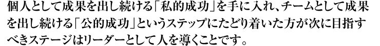 個人として成果を出し続ける「私的成功」を手に入れ、チームとして成果を出し続ける「公的成功」というステップにたどり着いた方が次に目指すべきステージはリーダーとして人を導くことです。