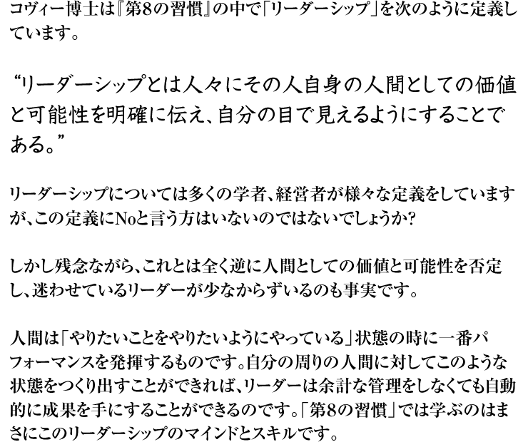 コヴィー博士は『第8の習慣』の中で「リーダーシップ」を次のように定義しています。 “リーダーシップとは人々にその人自身の人間としての価値と可能性を明確に伝え、自分の目で見えるようにすることである。” リーダーシップについては多くの学者、経営者が様々な定義をしていますが、この定義にNoと言う方はいないのではないでしょうか? しかし残念ながら、これとは全く逆に人間としての価値と可能性を否定し、迷わせているリーダーが少なからずいるのも事実です。 人間は「やりたいことをやりたいようにやっている」状態の時に一番パフォーマンスを発揮するものです。自分の周りの人間に対してこのような状態をつくり出すことができれば、リーダーは余計な管理をしなくても自動的に成果を手にすることができるのです。「第8の習慣」では学ぶのはまさにこのリーダーシップのマインドとスキルです。