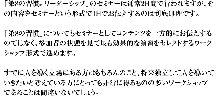 「第8の習慣」のセミナーは通常2日間で行われますが、その内容をセミナーという形式で1日でお伝えするのは到底無理です。 「第8の習慣」についてもセミナーとしてコンテンツを一方的にお伝えするのではなく、参加者の状態を見て最も効果的な演習をセレクトするワークショップ形式で進めます。 すでに人を導く立場にある方はもちろんのこと、将来独立して人を導いていきたいと考えている方にとっても非常に得るものの多いワークショップであることは間違いないでしょう。