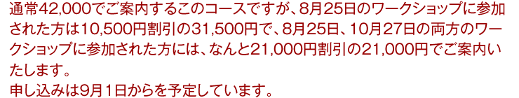 通常42,000でご案内するこのコースですが、8月25日のワークショップに参加された方は10,500円割引の31,500円で、8月25日、10月27日の両方のワークショップに参加された方には、なんと21,000円割引の21,000円でご案内いたします。申し込みは9月1日からを予定しています。