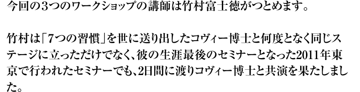 今回の3つのワークショップの講師は竹村富士徳がつとめます。 竹村は「7つの習慣」を世に送り出したコヴィー博士と何度となく同じステージに立っただけでなく、彼の生涯最後のセミナーとなった2011年東京で行われたセミナーでも、2日間に渡りコヴィー博士と共演を果たしました。