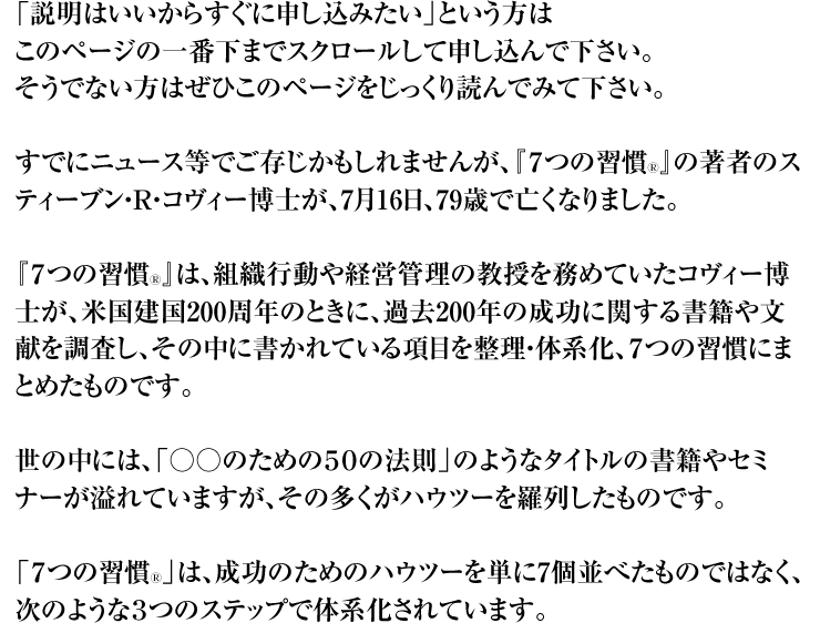 「説明はいいからすぐに申し込みたい」という方は このページの一番下までスクロールして申し込んで下さい。 そうでない方はぜひこのページをじっくり読んでみて下さい。 すでにニュース等でご存じかもしれませんが、『7つの習慣Ⓡ』の著者のスティーブン・R・コヴィー博士が、7月16日、79歳で亡くなりました。 『7つの習慣Ⓡ』は、組織行動や経営管理の教授を務めていたコヴィー博士が、米国建国200周年のときに、過去200年の成功に関する書籍や文献を調査し、その中に書かれている項目を整理・体系化、7つの習慣にまとめたものです。 世の中には、「○○のための50の法則」のようなタイトルの書籍やセミナーが溢れていますが、その多くがハウツーを羅列したものです。 「7つの習慣Ⓡ」は、成功のためのハウツーを単に7個並べたものではなく、次のような3つのステップで体系化されています。