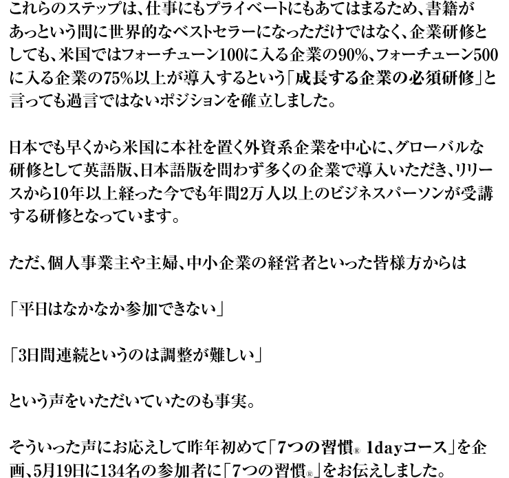 これらのステップは、仕事にもプライベートにもあてはまるため、書籍があっという間に世界的なベストセラーになっただけではなく、企業研修としても、米国ではフォーチューン100に入る企業の90%、フォーチューン500に入る企業の75%以上が導入するという「成長する企業の必須研修」と言っても過言ではないポジションを確立しました。 日本でも早くから米国に本社を置く外資系企業を中心に、グローバルな研修として英語版、日本語版を問わず多くの企業で導入いただき、リリースから10年以上経った今でも年間2万人以上のビジネスパーソンが受講する研修となっています。 ただ、個人事業主や主婦、中小企業の経営者といった皆様方からは 「平日はなかなか参加できない」 「3日間連続というのは調整が難しい」 という声をいただいていたのも事実。 そういった声にお応えして昨年初めて「7つの習慣Ⓡ 1dayコース」を企画、5月19日に134名の参加者に「7つの習慣Ⓡ」をお伝えしました。