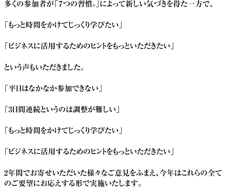 多くの参加者が「7つの習慣Ⓡ」によって新しい気づきを得た一方で、 「もっと時間をかけてじっくり学びたい」 「ビジネスに活用するためのヒントをもっといただきたい」 という声もいただきました。 「平日はなかなか参加できない」 「3日間連続というのは調整が難しい」 「もっと時間をかけてじっくり学びたい」 「ビジネスに活用するためのヒントをもっといただきたい」 2年間でお寄せいただいた様々なご意見をふまえ、今年はこれらの全てのご要望にお応えする形で実施いたします。