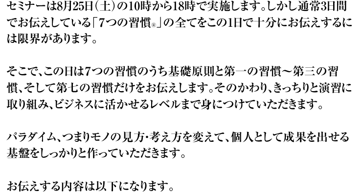 セミナーは8月25日(土)の10時から18時で実施します。しかし通常3日間でお伝えしている「7つの習慣Ⓡ」の全てをこの1日で十分にお伝えするには限界があります。 そこで、この日は7つの習慣のうち基礎原則と第一の習慣〜第三の習慣、そして第七の習慣だけをお伝えします。そのかわり、きっちりと演習に取り組み、ビジネスに活かせるレベルまで身につけていただきます。 パラダイム、つまりモノの見方・考え方を変えて、個人として成果を出せる基盤をしっかりと作っていただきます。 お伝えする内容は以下になります。
