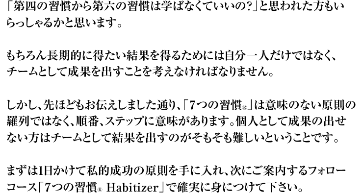 「第四の習慣から第六の習慣は学ばなくていいの?」と思われた方もいらっしゃるかと思います。 もちろん長期的に得たい結果を得るためには自分一人だけではなく、チームとして成果を出すことを考えなければなりません。 しかし、先ほどもお伝えしました通り、「7つの習慣Ⓡ」は意味のない原則の羅列ではなく、順番、ステップに意味があります。個人として成果の出せない方はチームとして結果を出すのがそもそも難しいということです。 まずは1日かけて私的成功の原則を手に入れ、次にご案内するフォローコース「7つの習慣Ⓡ Habitizer」で確実に身につけて下さい。