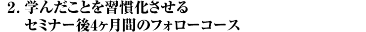 2. 学んだことを習慣化させる セミナー後4ヶ月間のフォローコース