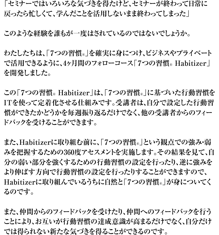 「セミナーではいろいろな気づきを得たけど、セミナーが終わって日常に戻ったら忙しくて、学んだことを活用しないまま終わってしまった」 このような経験を誰もが一度はされているのではないでしょうか。 わたしたちは、「7つの習慣Ⓡ」を確実に身につけ、ビジネスやプライベートで活用できるように、4ヶ月間のフォローコース「7つの習慣Ⓡ Habitizer」を開発しました。 この「7つの習慣Ⓡ Habitizer」は、「7つの習慣Ⓡ」に基づいた行動習慣をITを使って定着化させる仕組みです。受講者は、自分で設定した行動習慣ができたかどうかを毎週振り返るだけでなく、他の受講者からのフィードバックを受けることができます。 また、Habitizerに取り組む前に、「7つの習慣Ⓡ」という観点での強み・弱みを把握するための360度アセスメントを実施します。その結果を見て、自分の弱い部分を強くするための行動習慣の設定を行ったり、逆に強みをより伸ばす方向で行動習慣の設定を行ったりすることができますので、Habitizerに取り組んでいるうちに自然と「7つの習慣Ⓡ」が身についてくるのです。 また、仲間からのフィードバックを受けたり、仲間へのフィードバックを行うことにより、お互いが行動習慣の達成意識が高まるだけでなく、自分だけでは得られない新たな気づきを得ることができるのです。