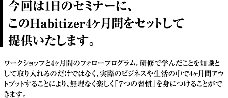 今回は、1日のセミナーにこのHabitizerを セットして提供いたします。 これにより、研修で学んだことを単に知識として取り入れるのではなく、実際のビジネスや生活の中で4ヶ月間アウトプットしながら、無理なく楽しく「7つの習慣Ⓡ」を身につけることができます。